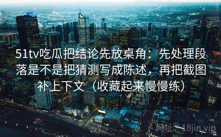 51tv吃瓜把结论先放桌角：先处理段落是不是把猜测写成陈述，再把截图补上下文（收藏起来慢慢练）