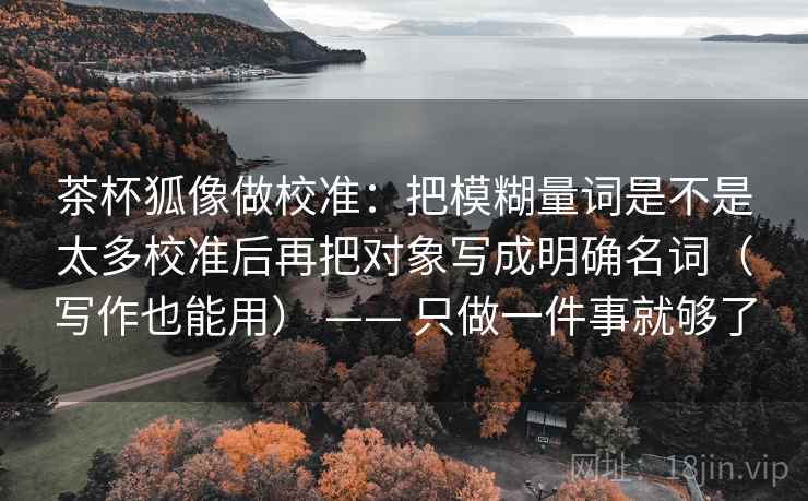 茶杯狐像做校准：把模糊量词是不是太多校准后再把对象写成明确名词（写作也能用） —— 只做一件事就够了